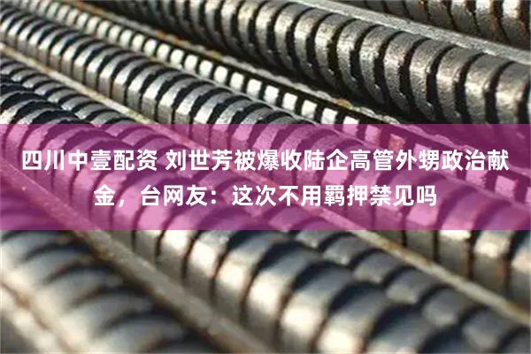 四川中壹配资 刘世芳被爆收陆企高管外甥政治献金，台网友：这次不用羁押禁见吗