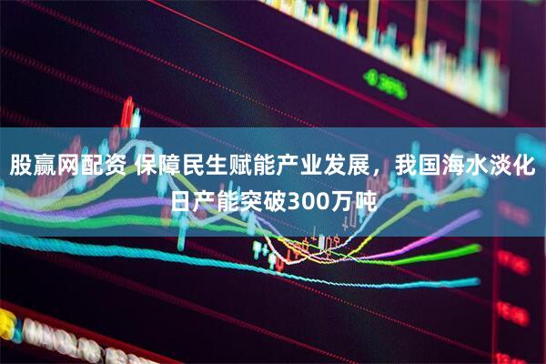 股赢网配资 保障民生赋能产业发展，我国海水淡化日产能突破300万吨