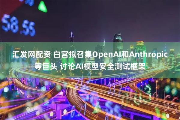 汇发网配资 白宫拟召集OpenAI和Anthropic等巨头 讨论AI模型安全测试框架