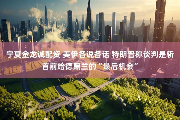 宁夏金龙诚配资 美伊各说各话 特朗普称谈判是斩首前给德黑兰的“最后机会”