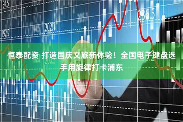 恒泰配资 打造国庆文旅新体验！全国电子键盘选手用旋律打卡浦东