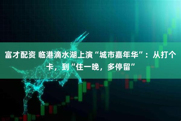 富才配资 临港滴水湖上演“城市嘉年华”：从打个卡，到“住一晚，多停留”